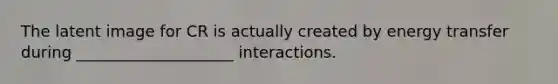 The latent image for CR is actually created by energy transfer during ____________________ interactions.