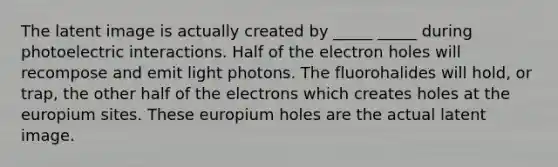 The latent image is actually created by _____ _____ during photoelectric interactions. Half of the electron holes will recompose and emit light photons. The fluorohalides will hold, or trap, the other half of the electrons which creates holes at the europium sites. These europium holes are the actual latent image.