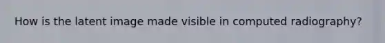 How is the latent image made visible in computed radiography?