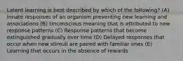 Latent learning is best described by which of the following? (A) Innate responses of an organism preventing new learning and associations (B) Unconscious meaning that is attributed to new response patterns (C) Response patterns that become extinguished gradually over time (D) Delayed responses that occur when new stimuli are paired with familiar ones (E) Learning that occurs in the absence of rewards