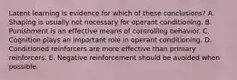 Latent learning is evidence for which of these conclusions? A. Shaping is usually not necessary for operant conditioning. B. Punishment is an effective means of controlling behavior. C. Cognition plays an important role in operant conditioning. D. Conditioned reinforcers are more effective than primary reinforcers. E. Negative reinforcement should be avoided when possible.