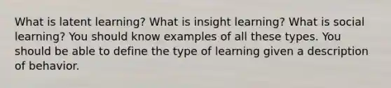 What is latent learning? What is insight learning? What is social learning? You should know examples of all these types. You should be able to define the type of learning given a description of behavior.