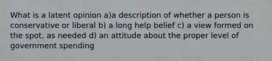 What is a latent opinion a)a description of whether a person is conservative or liberal b) a long help belief c) a view formed on the spot, as needed d) an attitude about the proper level of government spending