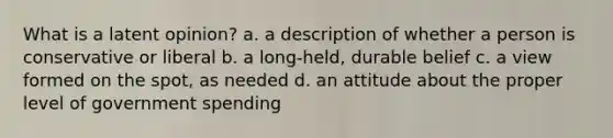 What is a latent opinion? a. a description of whether a person is conservative or liberal b. a long-held, durable belief c. a view formed on the spot, as needed d. an attitude about the proper level of government spending