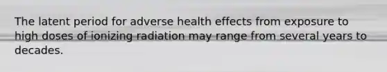 The latent period for adverse health effects from exposure to high doses of ionizing radiation may range from several years to decades.