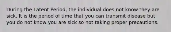 During the Latent Period, the individual does not know they are sick. It is the period of time that you can transmit disease but you do not know you are sick so not taking proper precautions.