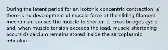 During the latent period for an isotonic concentric contraction, a) there is no development of muscle force b) the sliding filament mechanism causes the muscle to shorten c) cross bridges cycle and, when muscle tension exceeds the load, muscle shortening occurs d) calcium remains stored inside the sarcoplasmic reticulum