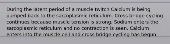 During the latent period of a muscle twitch Calcium is being pumped back to the sarcoplasmic reticulum. Cross bridge cycling continues because muscle tension is strong. Sodium enters the sarcoplasmic reticulum and no contraction is seen. Calcium enters into the muscle cell and cross bridge cycling has begun.