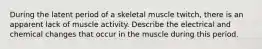 During the latent period of a skeletal muscle twitch, there is an apparent lack of muscle activity. Describe the electrical and chemical changes that occur in the muscle during this period.