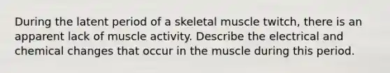 During the latent period of a skeletal muscle twitch, there is an apparent lack of muscle activity. Describe the electrical and chemical changes that occur in the muscle during this period.