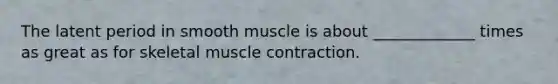 The latent period in smooth muscle is about _____________ times as great as for skeletal muscle contraction.