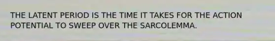 THE LATENT PERIOD IS THE TIME IT TAKES FOR THE ACTION POTENTIAL TO SWEEP OVER THE SARCOLEMMA.