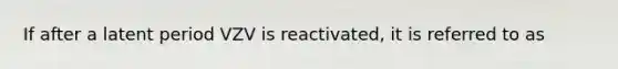 If after a latent period VZV is reactivated, it is referred to as