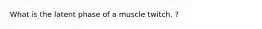 What is the latent phase of a muscle twitch. ?