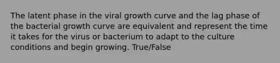 The latent phase in the viral growth curve and the lag phase of the bacterial growth curve are equivalent and represent the time it takes for the virus or bacterium to adapt to the culture conditions and begin growing. True/False