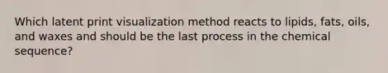 Which latent print visualization method reacts to lipids, fats, oils, and waxes and should be the last process in the chemical sequence?