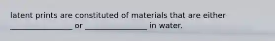 latent prints are constituted of materials that are either ________________ or ________________ in water.