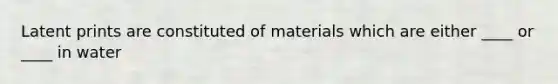 Latent prints are constituted of materials which are either ____ or ____ in water