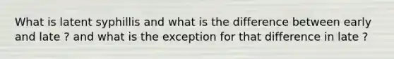 What is latent syphillis and what is the difference between early and late ? and what is the exception for that difference in late ?