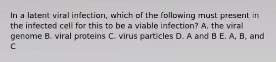 In a latent viral infection, which of the following must present in the infected cell for this to be a viable infection? A. the viral genome B. viral proteins C. virus particles D. A and B E. A, B, and C