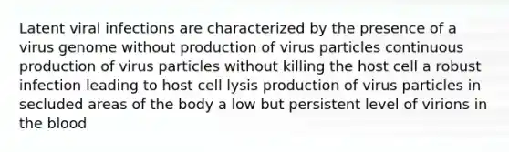 Latent viral infections are characterized by the presence of a virus genome without production of virus particles continuous production of virus particles without killing the host cell a robust infection leading to host cell lysis production of virus particles in secluded areas of the body a low but persistent level of virions in <a href='https://www.questionai.com/knowledge/k7oXMfj7lk-the-blood' class='anchor-knowledge'>the blood</a>