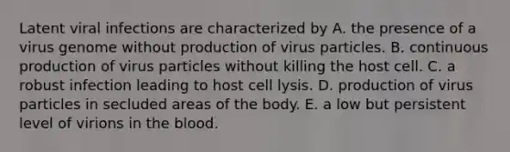 Latent viral infections are characterized by A. the presence of a virus genome without production of virus particles. B. continuous production of virus particles without killing the host cell. C. a robust infection leading to host cell lysis. D. production of virus particles in secluded areas of the body. E. a low but persistent level of virions in the blood.