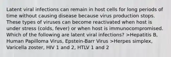 Latent viral infections can remain in host cells for long periods of time without causing disease because virus production stops. These types of viruses can become reactivated when host is under stress (colds, fever) or when host is immunocompromised. Which of the following are latent viral infections? >Hepatitis B, Human Papilloma Virus, Epstein-Barr Virus >Herpes simplex, Varicella zoster, HIV 1 and 2, HTLV 1 and 2