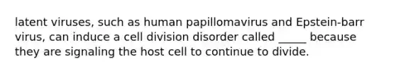 latent viruses, such as human papillomavirus and Epstein-barr virus, can induce a cell division disorder called _____ because they are signaling the host cell to continue to divide.