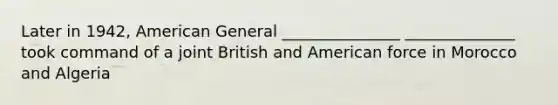 Later in 1942, American General _______________ ______________ took command of a joint British and American force in Morocco and Algeria