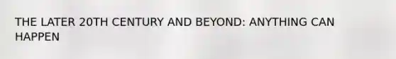 THE LATER 20TH CENTURY AND BEYOND: ANYTHING CAN HAPPEN
