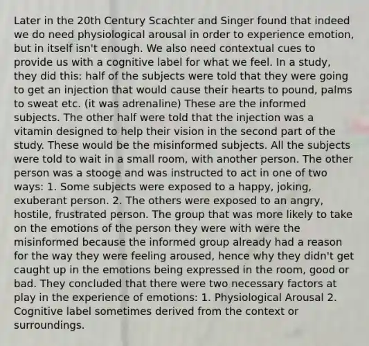 Later in the 20th Century Scachter and Singer found that indeed we do need physiological arousal in order to experience emotion, but in itself isn't enough. We also need contextual cues to provide us with a cognitive label for what we feel. In a study, they did this: half of the subjects were told that they were going to get an injection that would cause their hearts to pound, palms to sweat etc. (it was adrenaline) These are the informed subjects. The other half were told that the injection was a vitamin designed to help their vision in the second part of the study. These would be the misinformed subjects. All the subjects were told to wait in a small room, with another person. The other person was a stooge and was instructed to act in one of two ways: 1. Some subjects were exposed to a happy, joking, exuberant person. 2. The others were exposed to an angry, hostile, frustrated person. The group that was more likely to take on the emotions of the person they were with were the misinformed because the informed group already had a reason for the way they were feeling aroused, hence why they didn't get caught up in the emotions being expressed in the room, good or bad. They concluded that there were two necessary factors at play in the experience of emotions: 1. Physiological Arousal 2. Cognitive label sometimes derived from the context or surroundings.