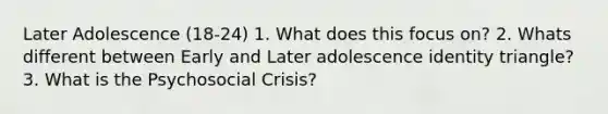 Later Adolescence (18-24) 1. What does this focus on? 2. Whats different between Early and Later adolescence identity triangle? 3. What is the Psychosocial Crisis?