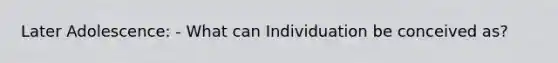 Later Adolescence: - What can Individuation be conceived as?