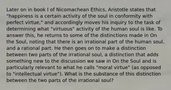 Later on in book I of Nicomachean Ethics, Aristotle states that "happiness is a certain activity of the soul in conformity with perfect virtue," and accordingly moves his inquiry to the task of determining what "virtuous" activity of the human soul is like. To answer this, he returns to some of the distinctions made in On the Soul, noting that there is an irrational part of the human soul, and a rational part. He then goes on to make a distinction between two parts of the irrational soul, a distinction that adds something new to the discussion we saw in On the Soul and is particularly relevant to what he calls "moral virtue" (as opposed to "intellectual virtue"). What is the substance of this distinction between the two parts of the irrational soul?