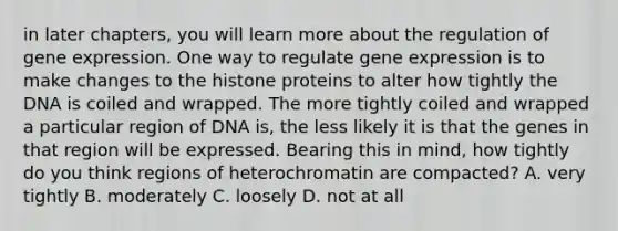 in later chapters, you will learn more about the regulation of gene expression. One way to regulate gene expression is to make changes to the histone proteins to alter how tightly the DNA is coiled and wrapped. The more tightly coiled and wrapped a particular region of DNA is, the less likely it is that the genes in that region will be expressed. Bearing this in mind, how tightly do you think regions of heterochromatin are compacted? A. very tightly B. moderately C. loosely D. not at all