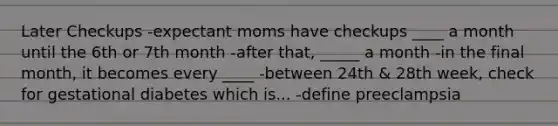 Later Checkups -expectant moms have checkups ____ a month until the 6th or 7th month -after that, _____ a month -in the final month, it becomes every ____ -between 24th & 28th week, check for gestational diabetes which is... -define preeclampsia