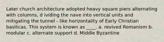 Later church architecture adopted heavy square piers alternating with columns, d ividing the nave into vertical units and mitigating the tunnel - like horizontality of Early Christian basilicas. This system is known as ____. a. revived Romanism b. modular c. alternate support d. Middle Byzantine
