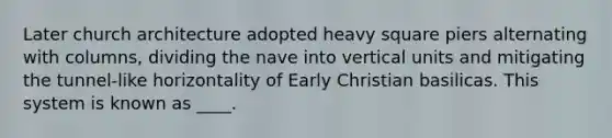 Later church architecture adopted heavy square piers alternating with columns, dividing the nave into vertical units and mitigating the tunnel-like horizontality of Early Christian basilicas. This system is known as ____.