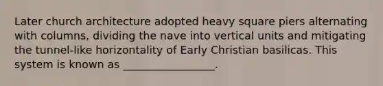 Later church architecture adopted heavy square piers alternating with columns, dividing the nave into vertical units and mitigating the tunnel-like horizontality of Early Christian basilicas. This system is known as _________________.