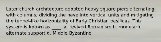 Later church architecture adopted heavy square piers alternating with columns, dividing the nave into vertical units and mitigating the tunnel-like horizontality of Early Christian basilicas. This system is known as ____. a. revived Romanism b. modular c. alternate support d. Middle Byzantine