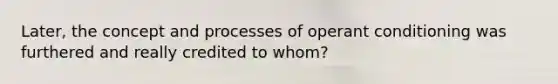 Later, the concept and processes of operant conditioning was furthered and really credited to whom?