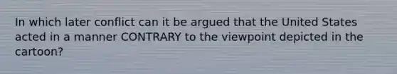 In which later conflict can it be argued that the United States acted in a manner CONTRARY to the viewpoint depicted in the cartoon?