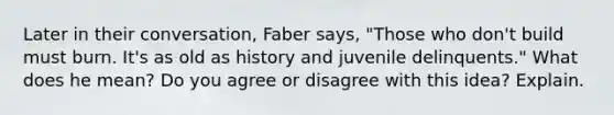 Later in their conversation, Faber says, "Those who don't build must burn. It's as old as history and juvenile delinquents." What does he mean? Do you agree or disagree with this idea? Explain.