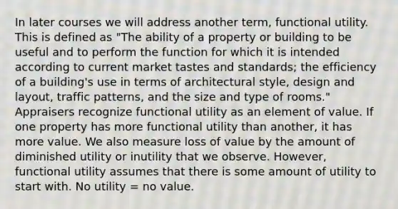 In later courses we will address another term, functional utility. This is defined as "The ability of a property or building to be useful and to perform the function for which it is intended according to current market tastes and standards; the efficiency of a building's use in terms of architectural style, design and layout, traffic patterns, and the size and type of rooms." Appraisers recognize functional utility as an element of value. If one property has more functional utility than another, it has more value. We also measure loss of value by the amount of diminished utility or inutility that we observe. However, functional utility assumes that there is some amount of utility to start with. No utility = no value.