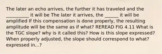 The later an echo arrives, the further it has traveled and the __________ it will be The later it arrives, the ______ it will be amplified If this compensation is done properly, the resulting amplitude will be the same as if what? REREAD FIG 4.11 What is the TGC slope? why is it called this? How is this slope expressed? When properly adjusted, the slope should correspond to what? expressed in...?