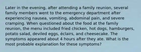 Later in the evening, after attending a family reunion, several family members went to the emergency department after experiencing nausea, vomiting, abdominal pain, and severe cramping. When questioned about the food at the family reunion, the menu included fried chicken, hot dogs, hamburgers, potato salad, deviled eggs, éclairs, and cheesecake. The symptoms appeared about 4 hours after they ate. What is the most probable explanation for these symptoms?