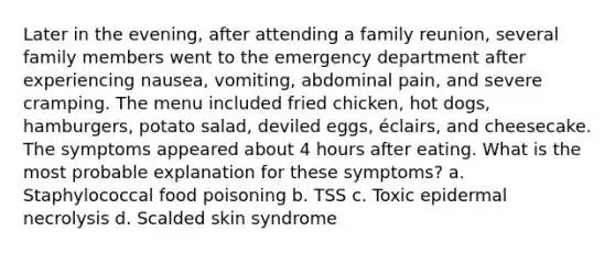 Later in the evening, after attending a family reunion, several family members went to the emergency department after experiencing nausea, vomiting, abdominal pain, and severe cramping. The menu included fried chicken, hot dogs, hamburgers, potato salad, deviled eggs, éclairs, and cheesecake. The symptoms appeared about 4 hours after eating. What is the most probable explanation for these symptoms? a. Staphylococcal food poisoning b. TSS c. Toxic epidermal necrolysis d. Scalded skin syndrome