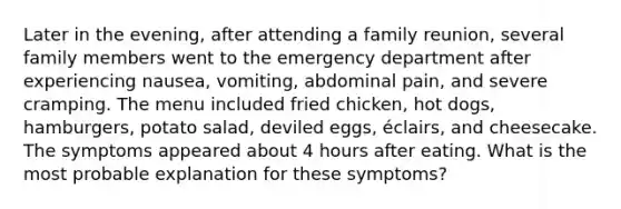 Later in the evening, after attending a family reunion, several family members went to the emergency department after experiencing nausea, vomiting, abdominal pain, and severe cramping. The menu included fried chicken, hot dogs, hamburgers, potato salad, deviled eggs, éclairs, and cheesecake. The symptoms appeared about 4 hours after eating. What is the most probable explanation for these symptoms?