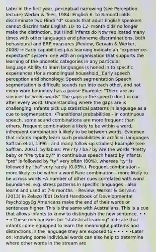 Later in the first year, perceptual narrowing (see Perception lecture) Werker & Tees, 1984: English 6- to 8-month-olds discriminate two Hindi "d" sounds that adult English speakers cannot discriminate English 10- to 12- month olds no longer make the distinction, but Hindi infants do Now replicated many times with other languages and phoneme discriminations, both behavioural and ERP measures (Review, Gervain & Werker, 2008) → Early capabilities plus learning indicate an "experience-expectant" system: one with an organisation that supports the learning of the phonetic categories in any particular language.Ability to learn languages is honed in to specific experiences (for a monolingual household_ Early speech perception and phonology: Speech segmentation Speech segmentation is difficult: sounds run into each other, and not every word boundary has a pause Example: "There are no silences between words" The gaps in the speech don't occur after every word. Understanding where the gaps are is challenging. Infants pick up statistical patterns in language as a cue to segmentation: •Transitional probabilities - in continuous speech, some sound combinations are more frequent than others. Frequent combination à likely to be within a word, infrequent combination à likely to be between words. Evidence that infants rapidly learn such probabilities in artificial languages Saffran et al, 1996 - and many follow-up studies) Example (see Saffran, 2003): Syllables: Pre / ty / ba / by Are the words "Pretty baby or "Pre tyba by?" In continuous speech heard by infants, "pre" is followed by "ty" very often (80%), whereas "ty" is followed by "ba" very rarely (0.03%). Frequent combination - more likely to be within a word Rare combination - more likely to be across words •A number of other cues correlated with word boundaries, e.g. stress patterns in specific languages - also learnt and used at 7-9 months. - Review, Werker & Gervain (2013) in Zelazo (Ed) Oxford Handbook of Developmental PsychologyEg Americans make the end of their words or sentences higher. This is the same with Australians. This is a cue that allows infants to know to distinguish the new sentence. • • •→ These mechanisms for "statistical learning" indicate that infants come equipped to learn the meaningful patterns and distinctions in the language they are exposed to • • • • •Later on: knowing some individual words can also help to determine where other words in the stream are