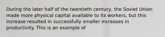 During the later half of the twentieth century, the Soviet Union made more physical capital available to its workers, but this increase resulted in successfully smaller increases in productivity. This is an example of